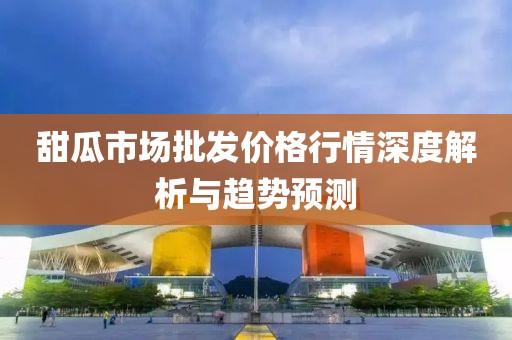 甜瓜市场批发价格行情深度解析与趋势预测