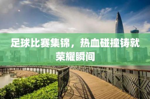 足球比赛集锦，热血碰撞铸就荣耀瞬间