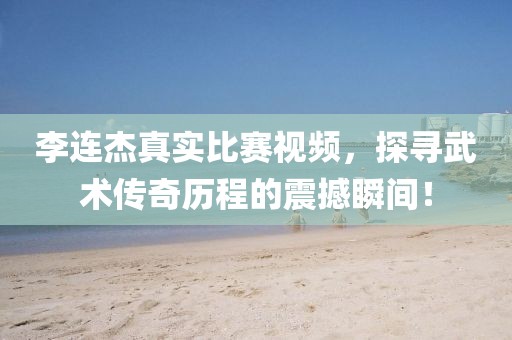李连杰真实比赛视频，探寻武术传奇历程的震撼瞬间！