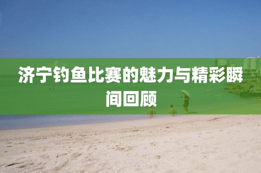 济宁钓鱼比赛的魅力与精彩瞬间回顾