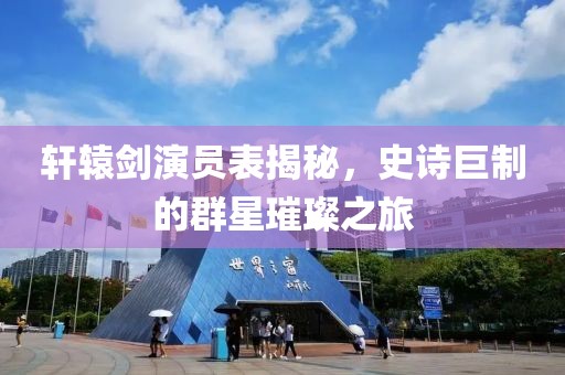 轩辕剑演员表揭秘，史诗巨制的群星璀璨之旅