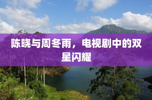 陈晓与周冬雨，电视剧中的双星闪耀