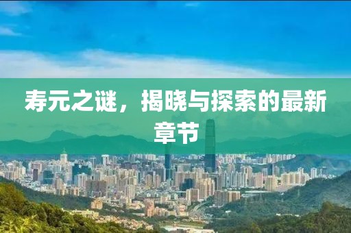 寿元之谜，揭晓与探索的最新章节