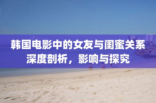 韩国电影中的女友与闺蜜关系深度剖析，影响与探究