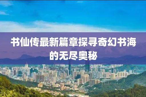 书仙传最新篇章探寻奇幻书海的无尽奥秘