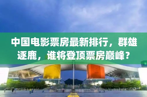 中国电影票房最新排行，群雄逐鹿，谁将登顶票房巅峰？