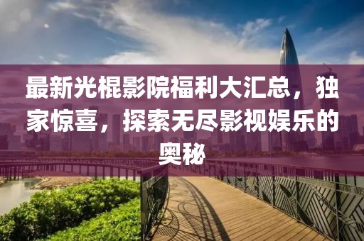 最新光棍影院福利大汇总，独家惊喜，探索无尽影视娱乐的奥秘