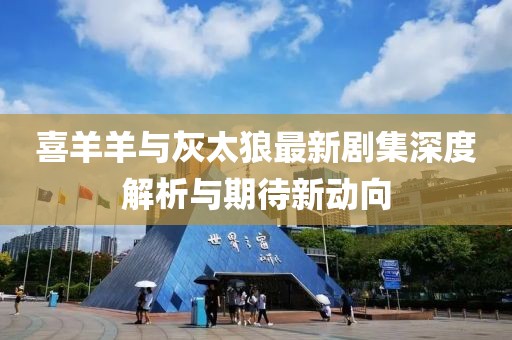 喜羊羊与灰太狼最新剧集深度解析与期待新动向