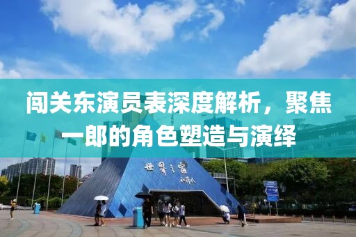 闯关东演员表深度解析，聚焦一郎的角色塑造与演绎