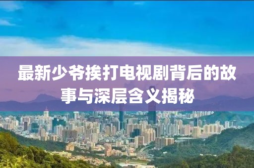 最新少爷挨打电视剧背后的故事与深层含义揭秘