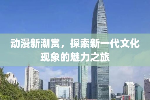 动漫新潮赏，探索新一代文化现象的魅力之旅