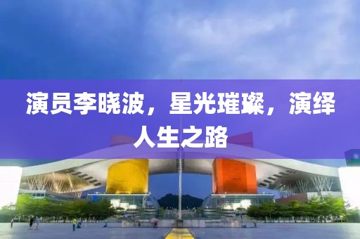 演员李晓波，星光璀璨，演绎人生之路