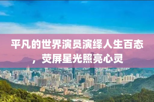 平凡的世界演员演绎人生百态，荧屏星光照亮心灵