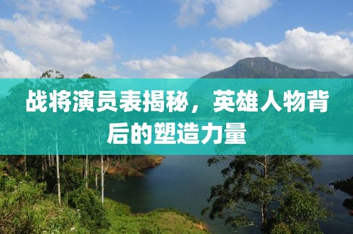 战将演员表揭秘，英雄人物背后的塑造力量