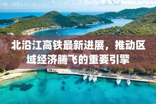 北沿江高铁最新进展，推动区域经济腾飞的重要引擎