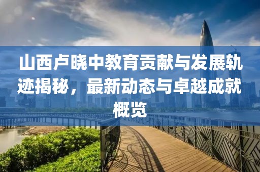 山西卢晓中教育贡献与发展轨迹揭秘，最新动态与卓越成就概览
