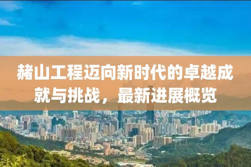赭山工程迈向新时代的卓越成就与挑战，最新进展概览