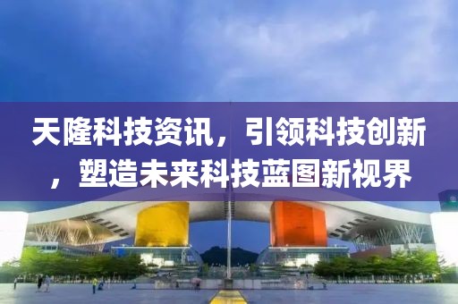 天隆科技资讯，引领科技创新，塑造未来科技蓝图新视界