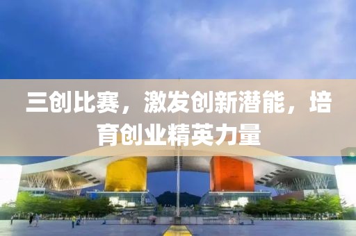 三创比赛，激发创新潜能，培育创业精英力量