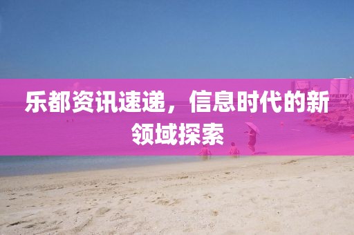 乐都资讯速递，信息时代的新领域探索