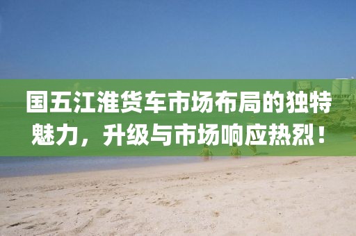 国五江淮货车市场布局的独特魅力，升级与市场响应热烈！