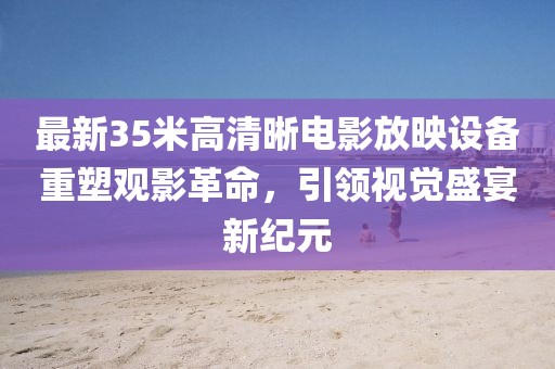 最新35米高清晰电影放映设备重塑观影革命，引领视觉盛宴新纪元