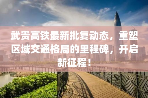 武贵高铁最新批复动态，重塑区域交通格局的里程碑，开启新征程！