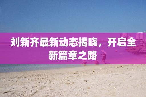 刘新齐最新动态揭晓，开启全新篇章之路