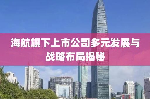 海航旗下上市公司多元发展与战略布局揭秘