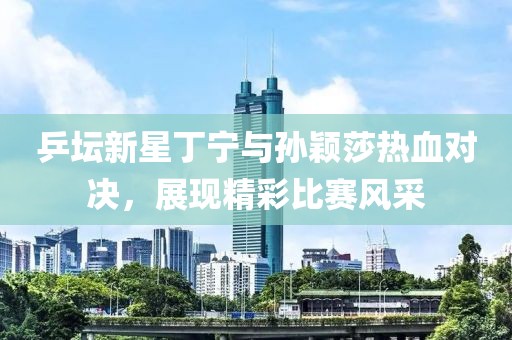 乒坛新星丁宁与孙颖莎热血对决，展现精彩比赛风采