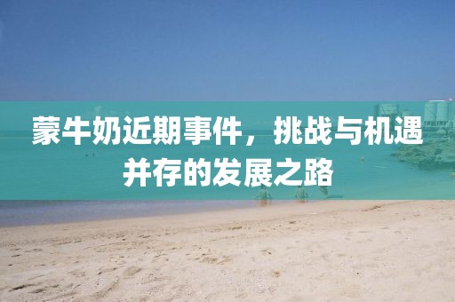 蒙牛奶近期事件，挑战与机遇并存的发展之路