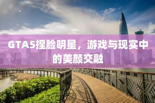 GTA5捏脸明星，游戏与现实中的美颜交融