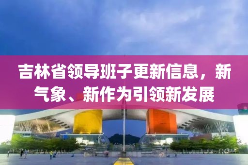 吉林省领导班子更新信息，新气象、新作为引领新发展
