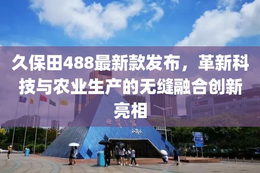 久保田488最新款发布，革新科技与农业生产的无缝融合创新亮相