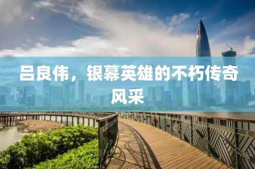 吕良伟，银幕英雄的不朽传奇风采