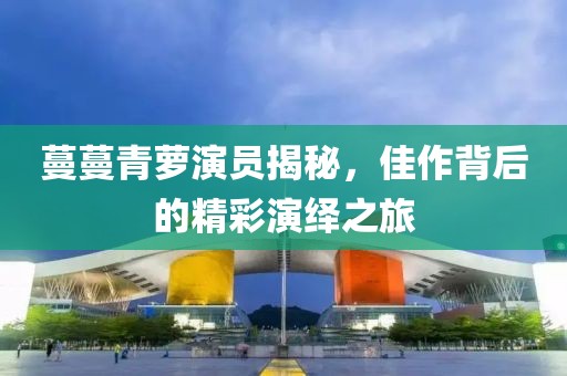蔓蔓青萝演员揭秘，佳作背后的精彩演绎之旅