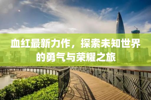 血红最新力作，探索未知世界的勇气与荣耀之旅