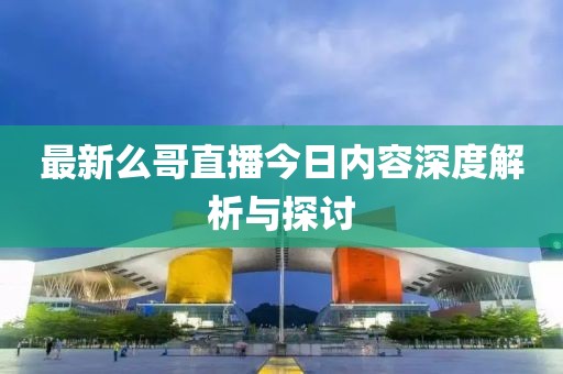 最新么哥直播今日内容深度解析与探讨