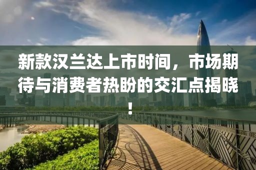 新款汉兰达上市时间，市场期待与消费者热盼的交汇点揭晓！