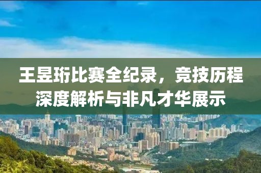 王昱珩比赛全纪录，竞技历程深度解析与非凡才华展示