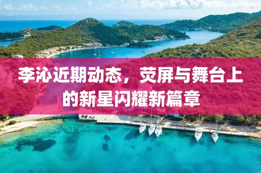 李沁近期动态，荧屏与舞台上的新星闪耀新篇章