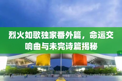 烈火如歌独家番外篇，命运交响曲与未完诗篇揭秘