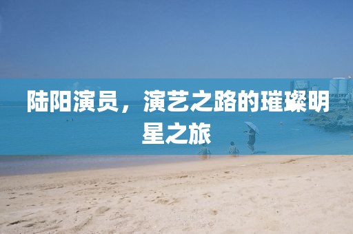 陆阳演员，演艺之路的璀璨明星之旅