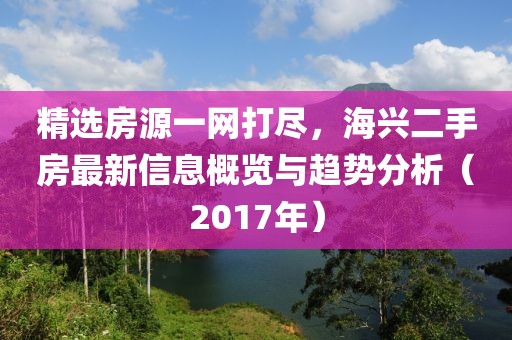 精选房源一网打尽，海兴二手房最新信息概览与趋势分析（2017年）