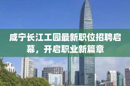 咸宁长江工园最新职位招聘启幕，开启职业新篇章