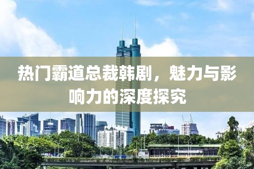 热门霸道总裁韩剧，魅力与影响力的深度探究