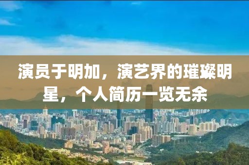 演员于明加，演艺界的璀璨明星，个人简历一览无余