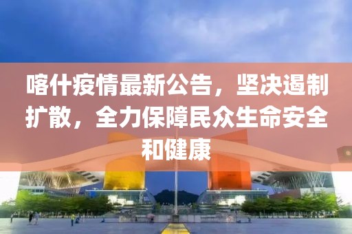 喀什疫情最新公告，坚决遏制扩散，全力保障民众生命安全和健康
