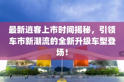 最新逍客上市时间揭秘，引领车市新潮流的全新升级车型登场！