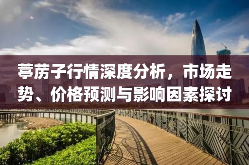 葶苈子行情深度分析，市场走势、价格预测与影响因素探讨